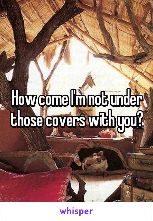 How come I'm not under those covers with you?