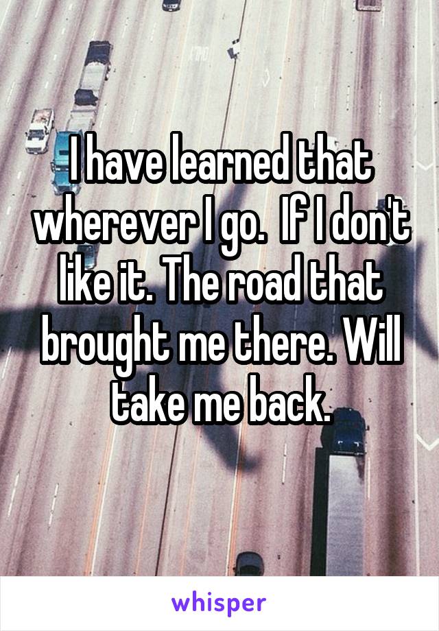 I have learned that wherever I go.  If I don't like it. The road that brought me there. Will take me back.
