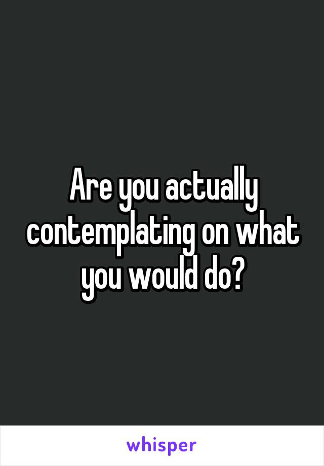 Are you actually contemplating on what you would do?