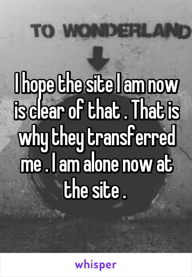 I hope the site I am now is clear of that . That is why they transferred me . I am alone now at the site . 