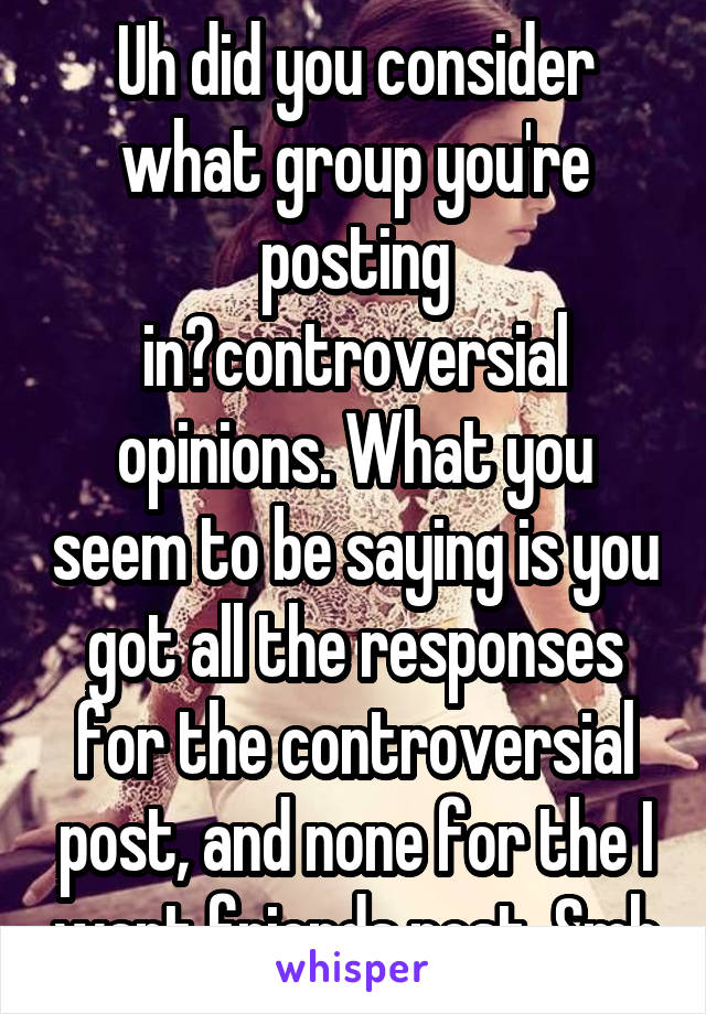 Uh did you consider what group you're posting in?controversial opinions. What you seem to be saying is you got all the responses for the controversial post, and none for the I want friends post. Smh