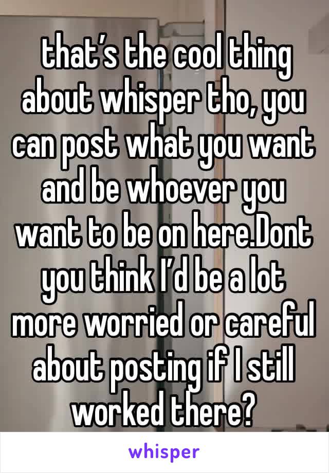  that’s the cool thing about whisper tho, you can post what you want and be whoever you want to be on here.Dont you think I’d be a lot more worried or careful about posting if I still worked there?