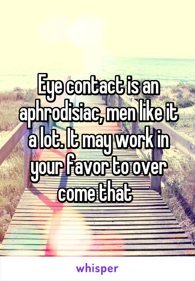 Eye contact is an aphrodisiac, men like it a lot. It may work in your favor to over come that  