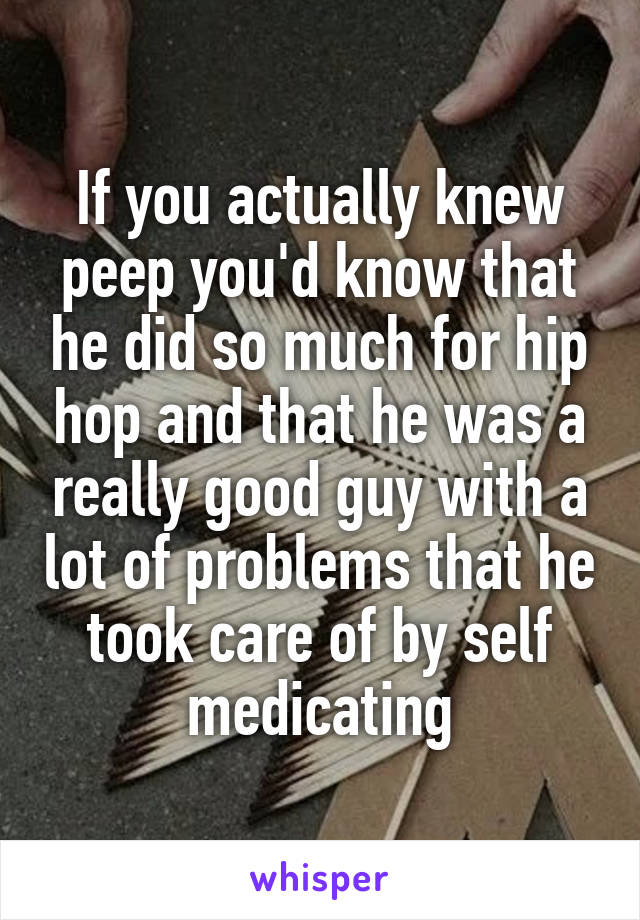 If you actually knew peep you'd know that he did so much for hip hop and that he was a really good guy with a lot of problems that he took care of by self medicating
