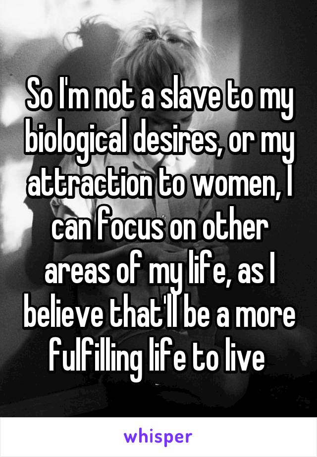 So I'm not a slave to my biological desires, or my attraction to women, I can focus on other areas of my life, as I believe that'll be a more fulfilling life to live 