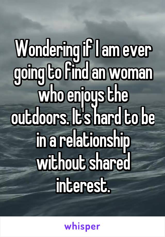 Wondering if I am ever going to find an woman who enjoys the outdoors. It's hard to be in a relationship without shared interest.