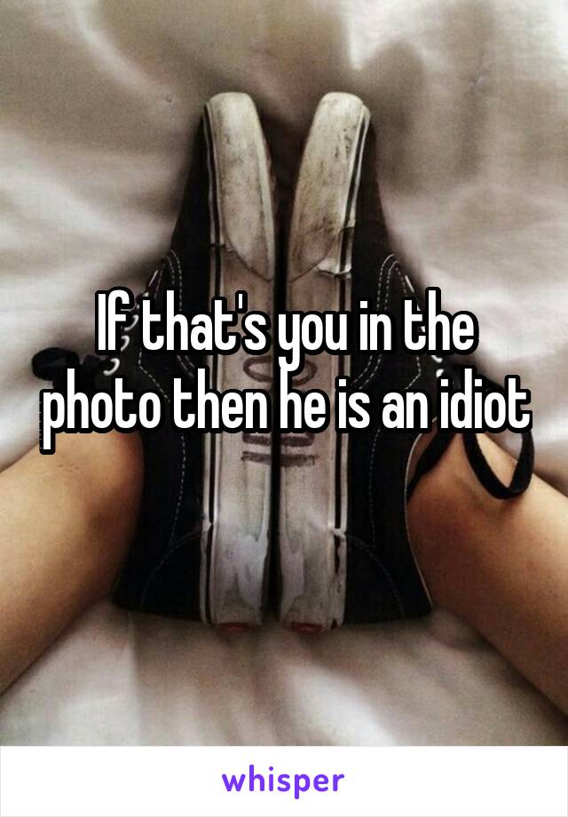 If that's you in the photo then he is an idiot 