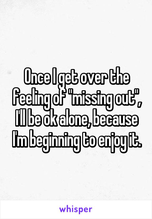 Once I get over the feeling of "missing out", I'll be ok alone, because I'm beginning to enjoy it.