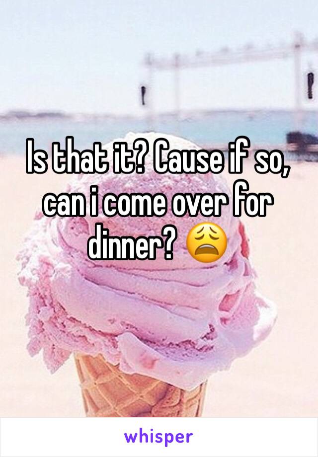 Is that it? Cause if so, can i come over for dinner? 😩