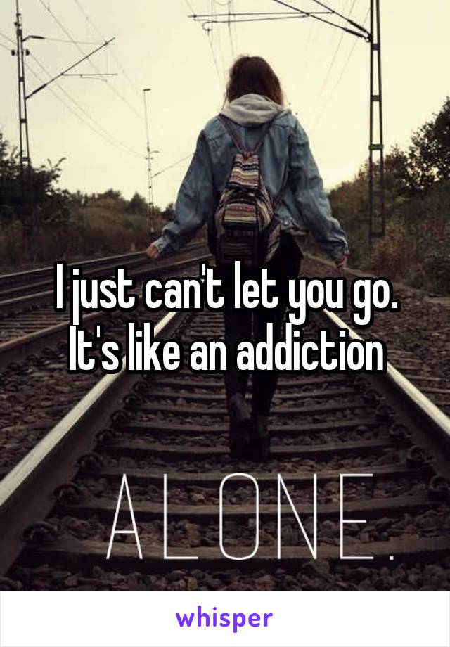 I just can't let you go. It's like an addiction