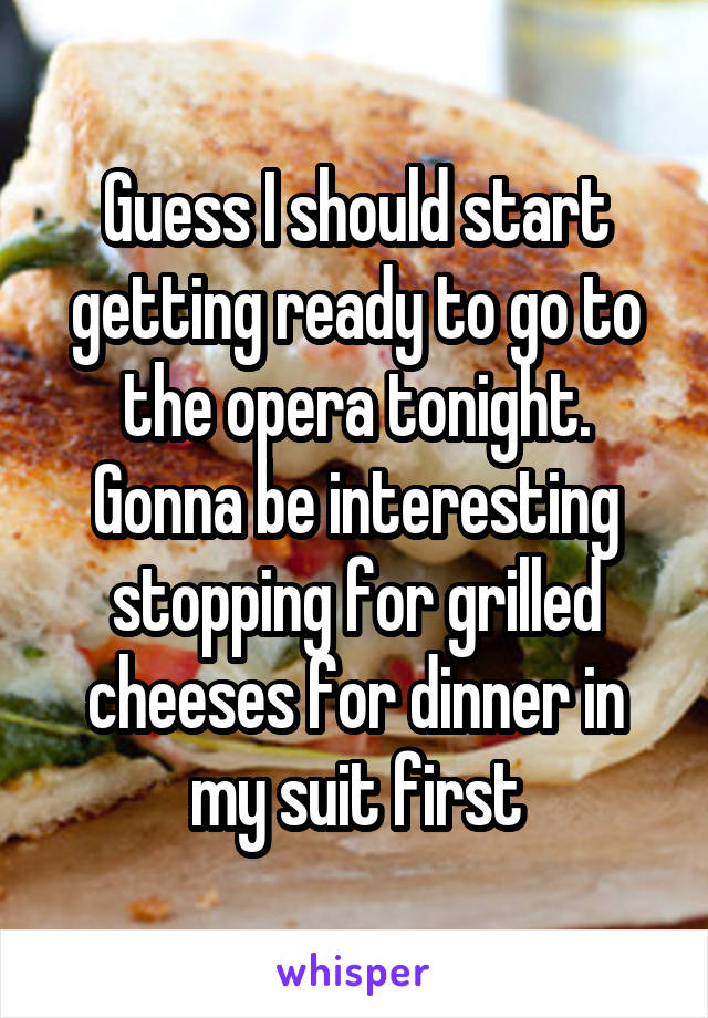 Guess I should start getting ready to go to the opera tonight. Gonna be interesting stopping for grilled cheeses for dinner in my suit first