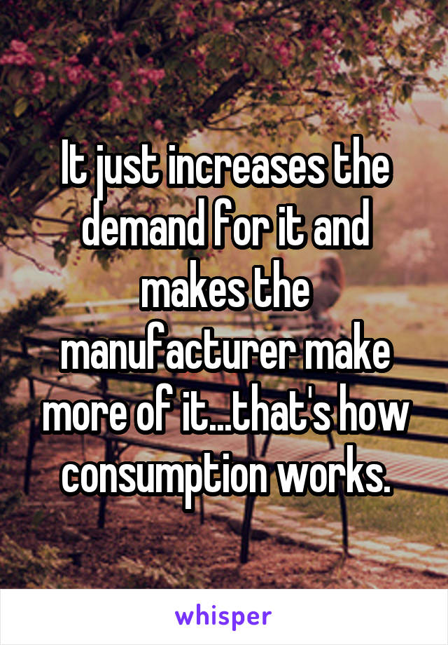 It just increases the demand for it and makes the manufacturer make more of it...that's how consumption works.