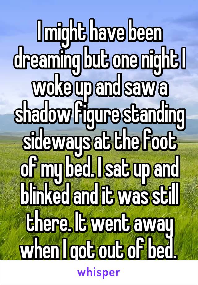 I might have been dreaming but one night I woke up and saw a shadow figure standing sideways at the foot of my bed. I sat up and blinked and it was still there. It went away when I got out of bed. 