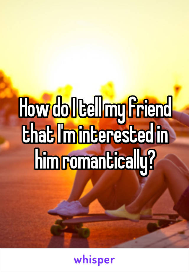 How do I tell my friend that I'm interested in him romantically?