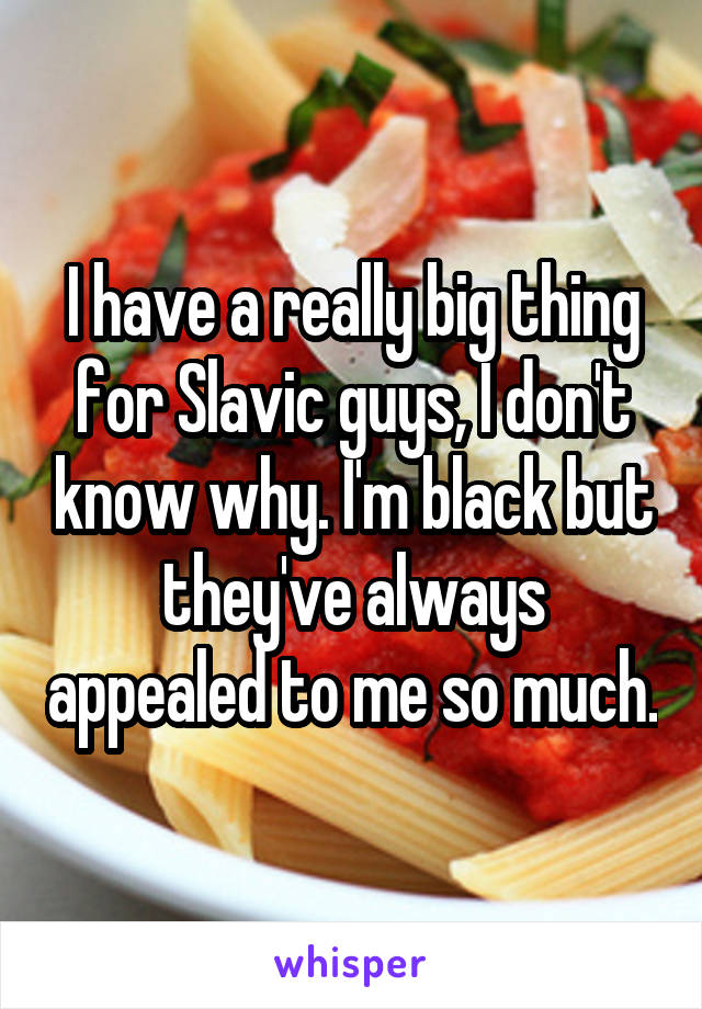 I have a really big thing for Slavic guys, I don't know why. I'm black but they've always appealed to me so much.