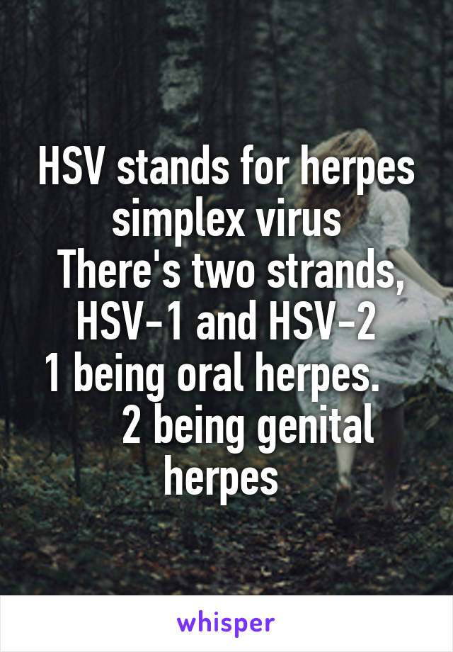 HSV stands for herpes simplex virus
 There's two strands, HSV-1 and HSV-2
1 being oral herpes.        2 being genital herpes 