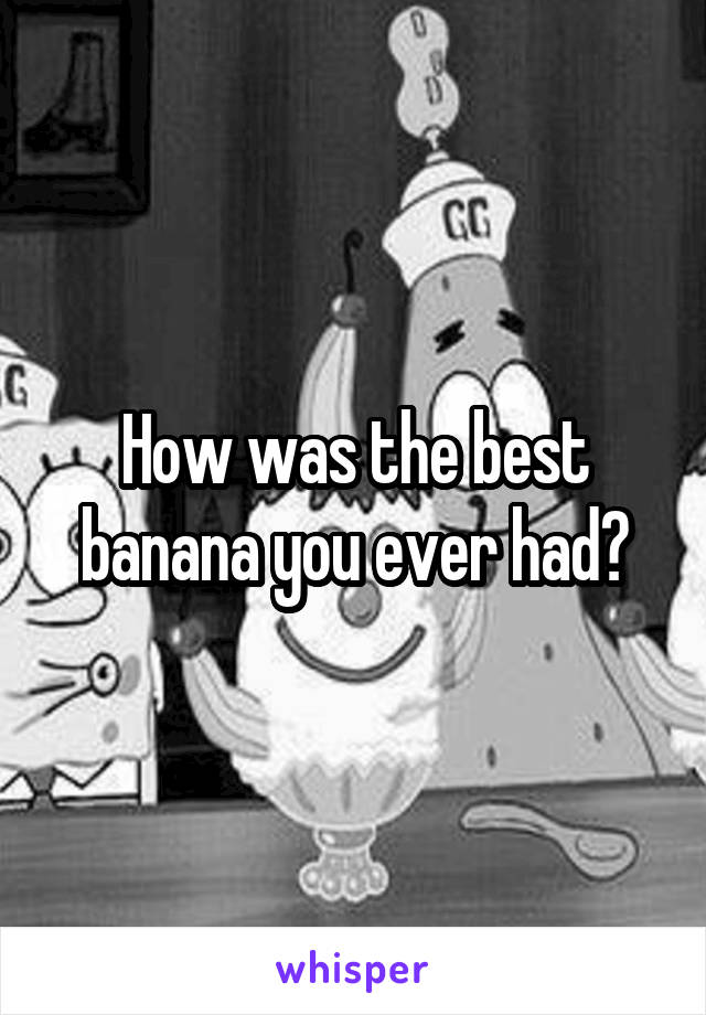 How was the best banana you ever had?