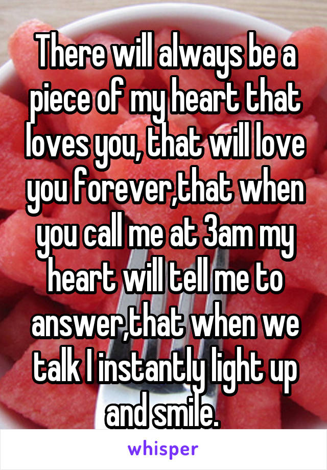 There will always be a piece of my heart that loves you, that will love you forever,that when you call me at 3am my heart will tell me to answer,that when we talk I instantly light up and smile. 