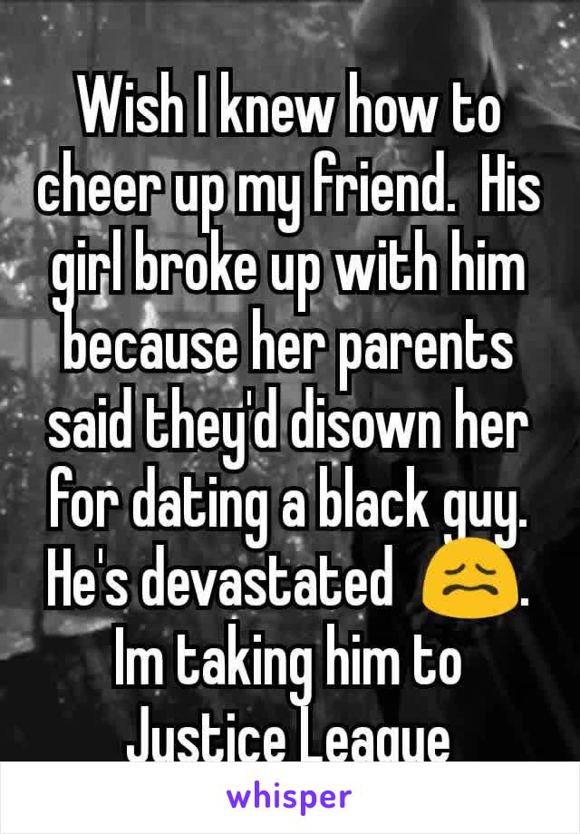 Wish I knew how to cheer up my friend.  His girl broke up with him because her parents said they'd disown her for dating a black guy.  He's devastated  😖. Im taking him to Justice League