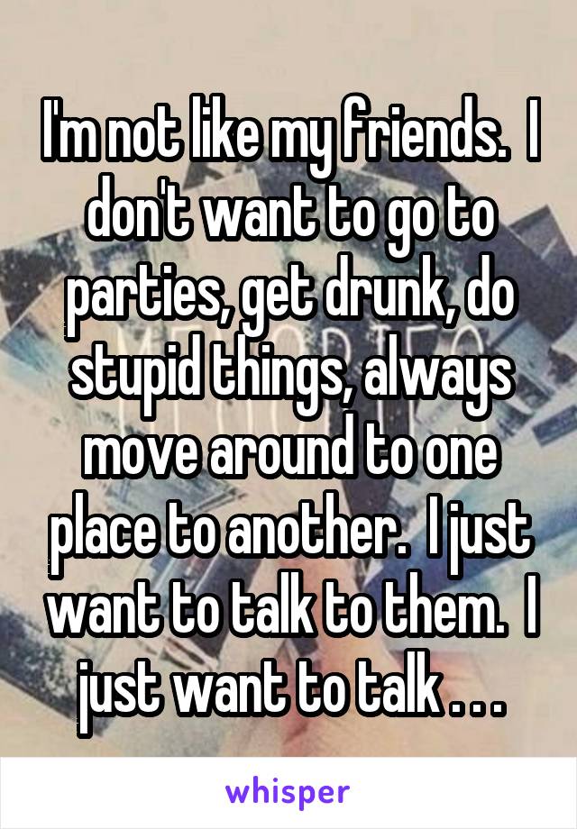 I'm not like my friends.  I don't want to go to parties, get drunk, do stupid things, always move around to one place to another.  I just want to talk to them.  I just want to talk . . .