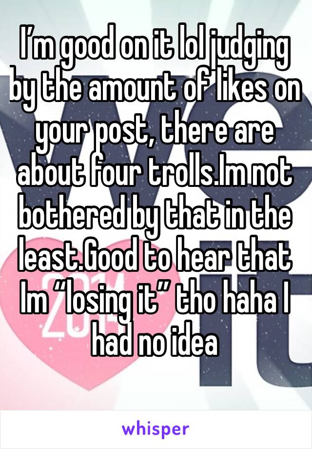I’m good on it lol judging by the amount of likes on    your post, there are about four trolls.Im not bothered by that in the least.Good to hear that Im “losing it” tho haha I had no idea