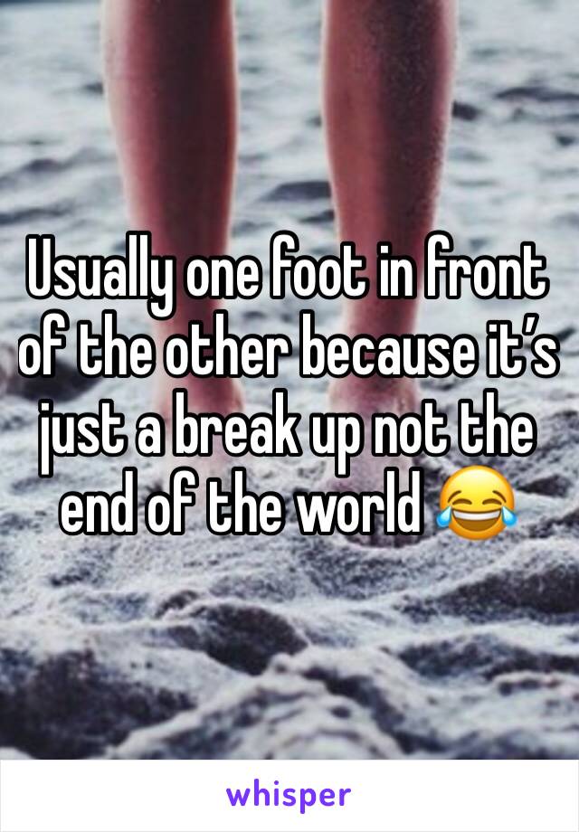 Usually one foot in front of the other because it’s just a break up not the end of the world 😂