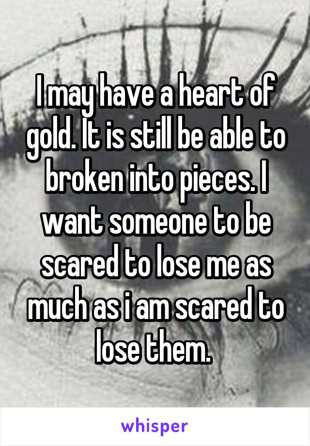 I may have a heart of gold. It is still be able to broken into pieces. I want someone to be scared to lose me as much as i am scared to lose them. 