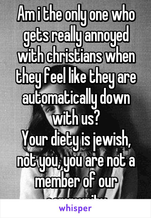 Am i the only one who gets really annoyed with christians when they feel like they are automatically down with us?
Your diety is jewish, not you, you are not a member of our community