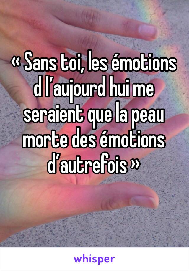 « Sans toi, les émotions d l’aujourd hui me seraient que la peau morte des émotions d’autrefois »