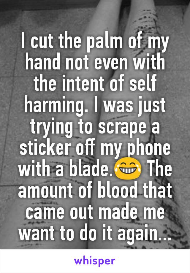 I cut the palm of my hand not even with the intent of self harming. I was just trying to scrape a sticker off my phone with a blade.😂 The amount of blood that came out made me want to do it again...