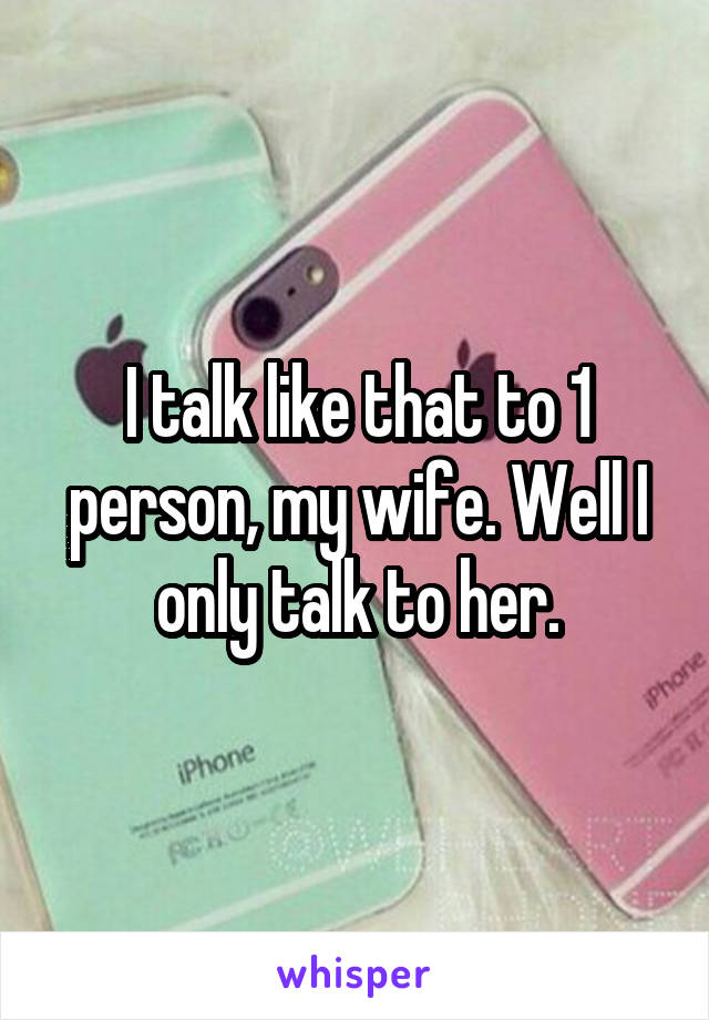 I talk like that to 1 person, my wife. Well I only talk to her.