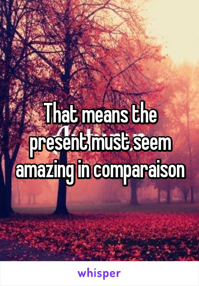 That means the present must seem amazing in comparaison