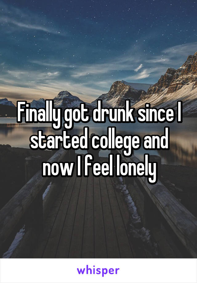 Finally got drunk since I started college and now I feel lonely