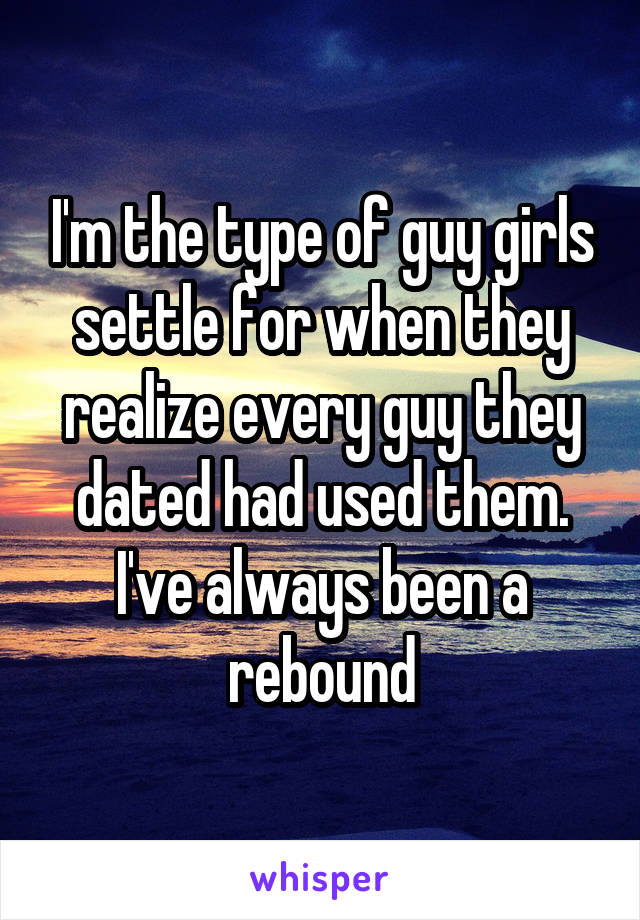 I'm the type of guy girls settle for when they realize every guy they dated had used them. I've always been a rebound