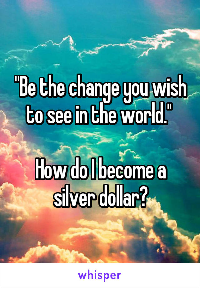 "Be the change you wish to see in the world." 

How do I become a silver dollar?