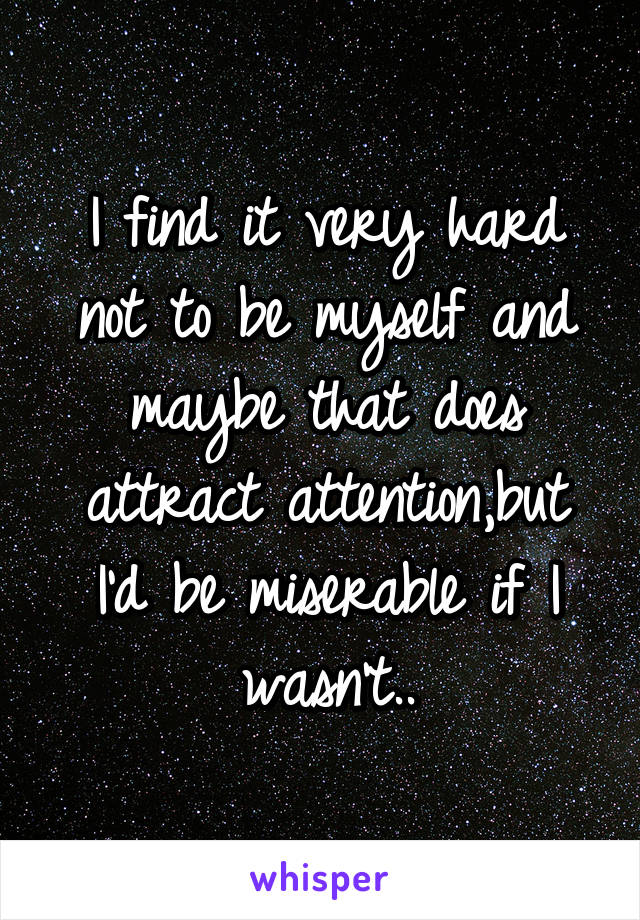 I find it very hard not to be myself and maybe that does attract attention,but I'd be miserable if I wasn't..