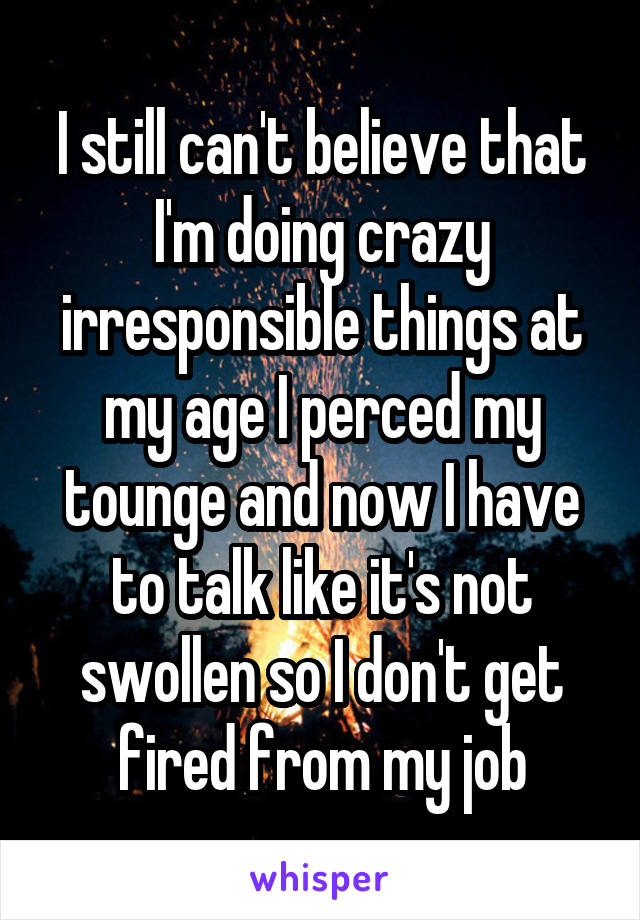 I still can't believe that I'm doing crazy irresponsible things at my age I perced my tounge and now I have to talk like it's not swollen so I don't get fired from my job