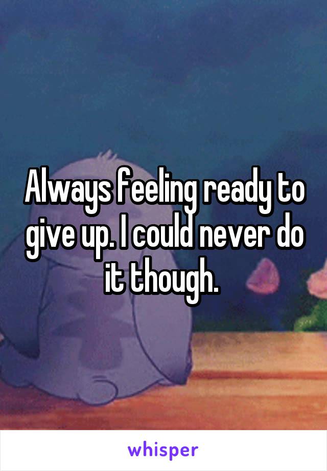 Always feeling ready to give up. I could never do it though. 