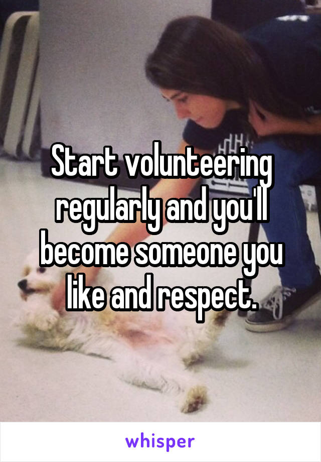 Start volunteering regularly and you'll become someone you like and respect.