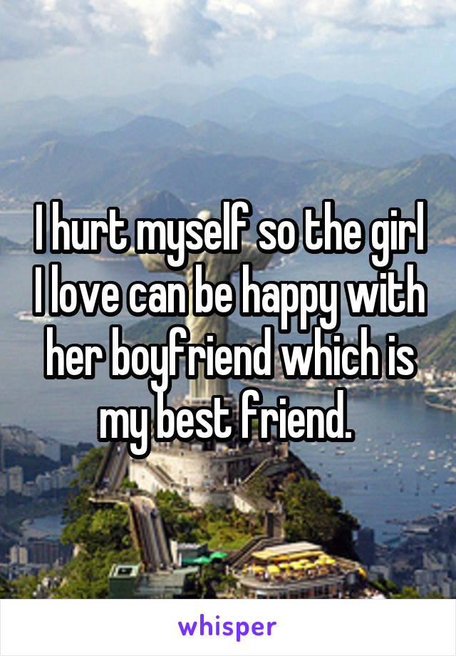 I hurt myself so the girl I love can be happy with her boyfriend which is my best friend. 