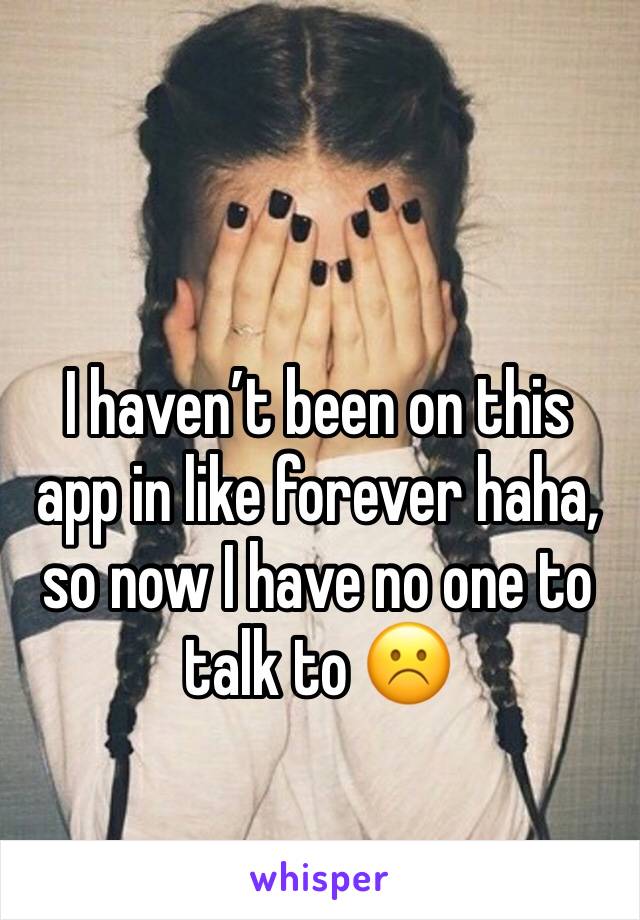 I haven’t been on this app in like forever haha, so now I have no one to talk to ☹️