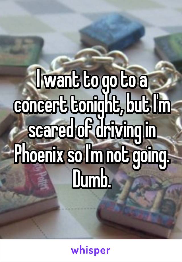 I want to go to a concert tonight, but I'm scared of driving in Phoenix so I'm not going. Dumb.