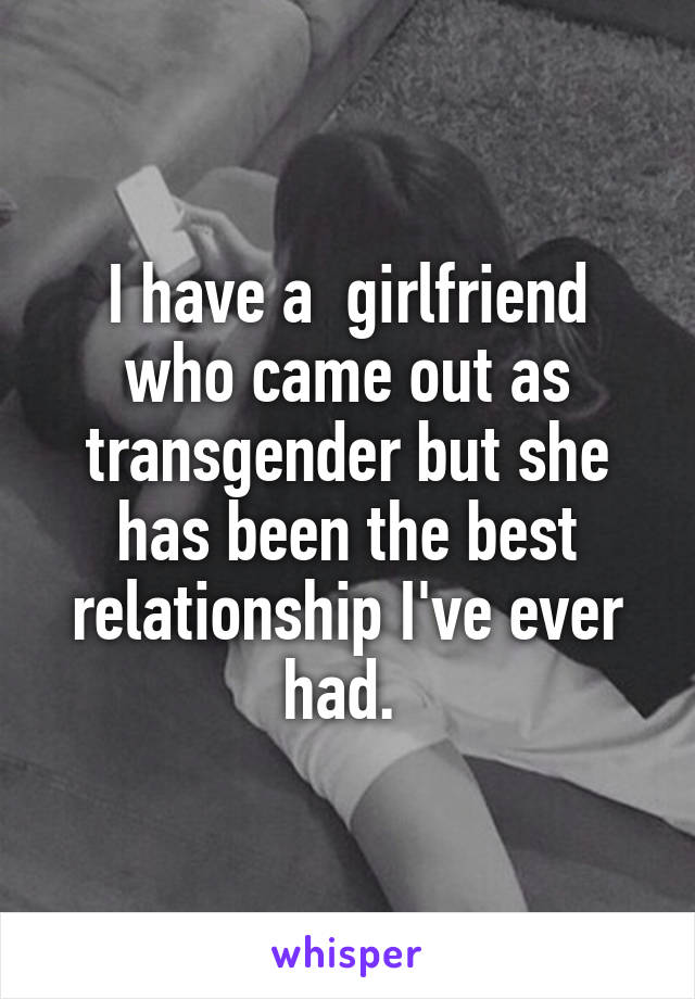 I have a  girlfriend who came out as transgender but she has been the best relationship I've ever had. 