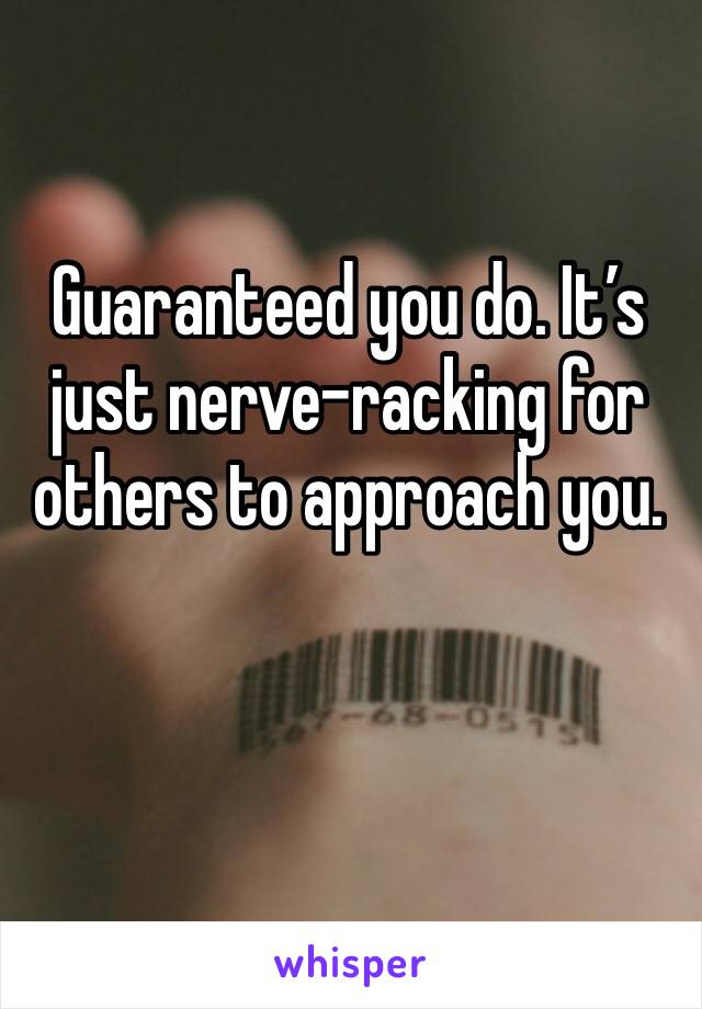 Guaranteed you do. It’s just nerve-racking for others to approach you.