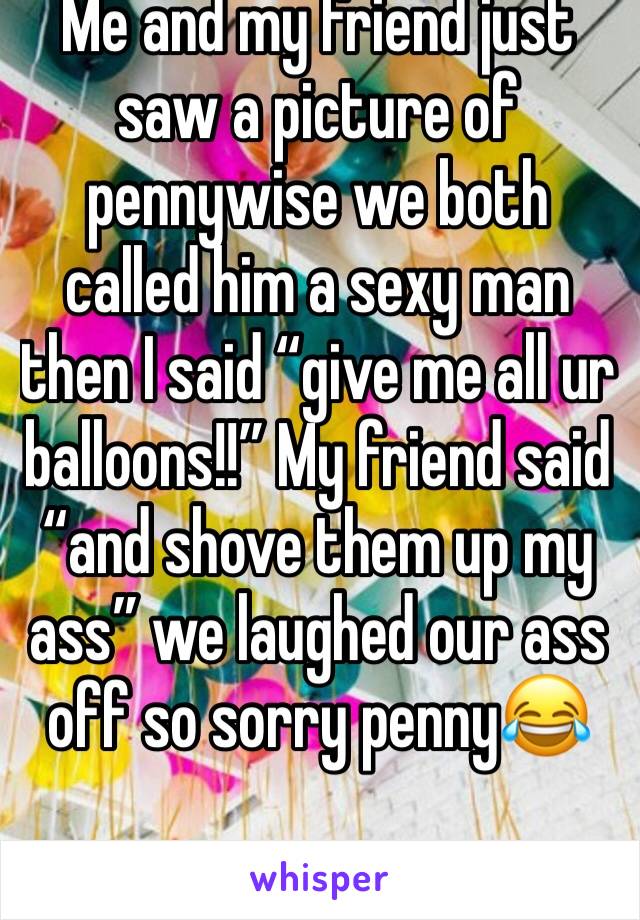 Me and my friend just saw a picture of pennywise we both called him a sexy man then I said “give me all ur balloons!!” My friend said “and shove them up my ass” we laughed our ass off so sorry penny😂