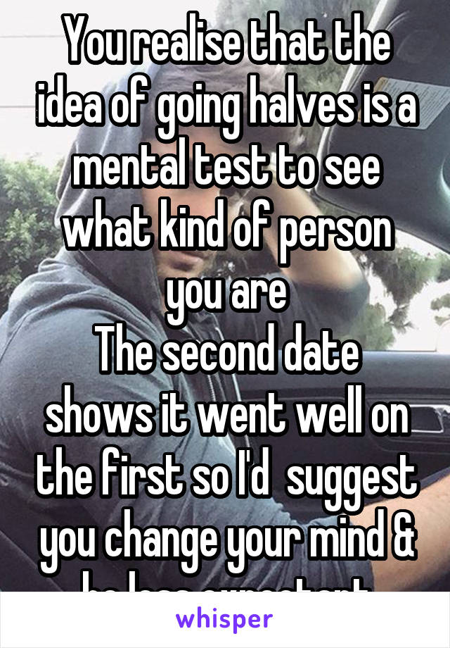 You realise that the idea of going halves is a mental test to see what kind of person you are
The second date shows it went well on the first so I'd  suggest you change your mind & be less expectant