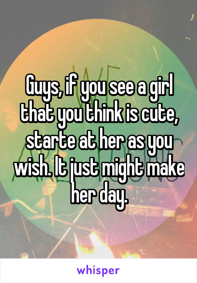 Guys, if you see a girl that you think is cute, starte at her as you wish. It just might make her day.