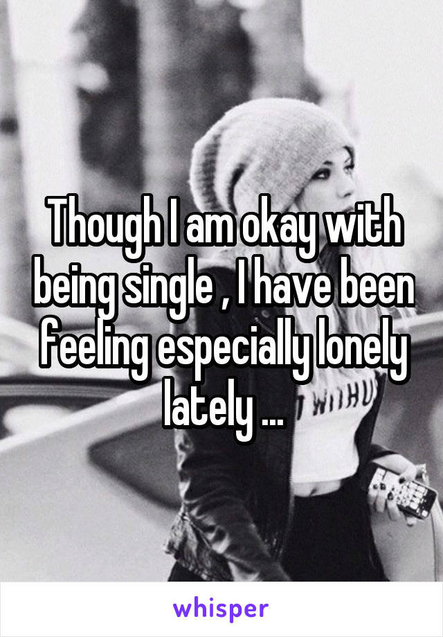 Though I am okay with being single , I have been feeling especially lonely lately ...