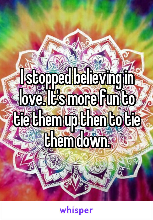 I stopped believing in love. It's more fun to tie them up then to tie them down.