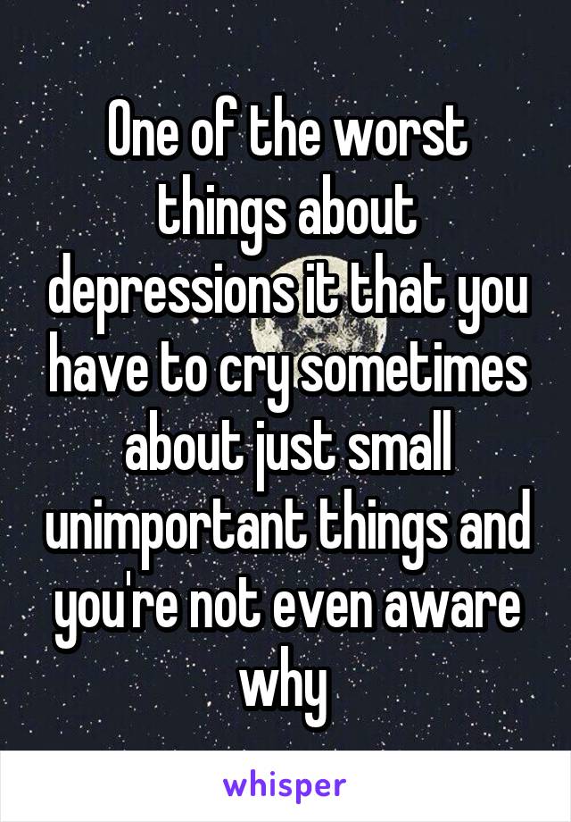 One of the worst things about depressions it that you have to cry sometimes about just small unimportant things and you're not even aware why 